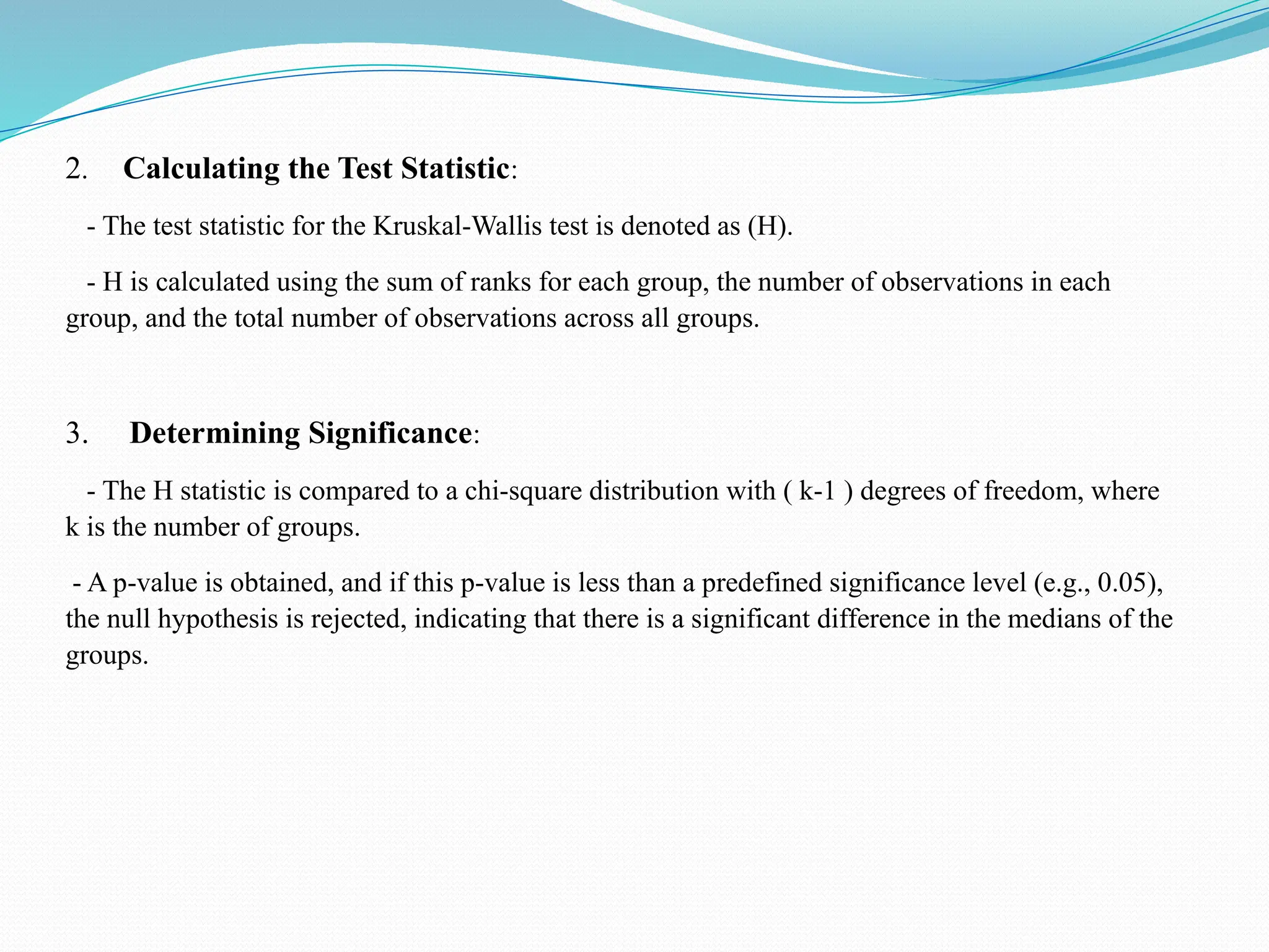 2. Calculating the Test Statistic:
- The test statistic for the Kruskal-Wallis test is denoted as (H).
- H is calculated using the sum of ranks for each group, the number of observations in each
group, and the total number of observations across all groups.
3. Determining Significance:
- The H statistic is compared to a chi-square distribution with ( k-1 ) degrees of freedom, where
k is the number of groups.
- A p-value is obtained, and if this p-value is less than a predefined significance level (e.g., 0.05),
the null hypothesis is rejected, indicating that there is a significant difference in the medians of the
groups.
 