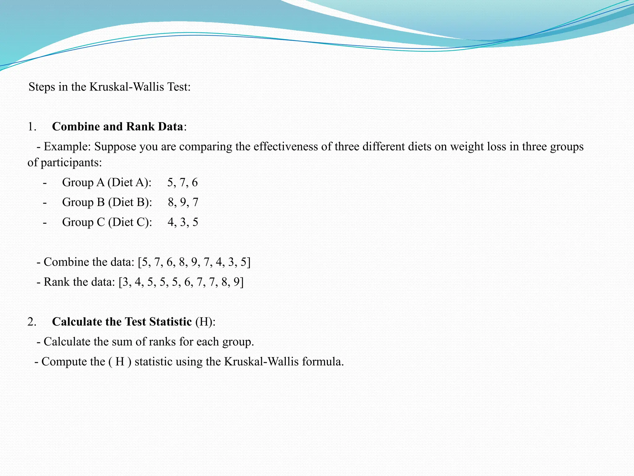 Steps in the Kruskal-Wallis Test:
1. Combine and Rank Data:
- Example: Suppose you are comparing the effectiveness of three different diets on weight loss in three groups
of participants:
- Group A (Diet A): 5, 7, 6
- Group B (Diet B): 8, 9, 7
- Group C (Diet C): 4, 3, 5
- Combine the data: [5, 7, 6, 8, 9, 7, 4, 3, 5]
- Rank the data: [3, 4, 5, 5, 5, 6, 7, 7, 8, 9]
2. Calculate the Test Statistic (H):
- Calculate the sum of ranks for each group.
- Compute the ( H ) statistic using the Kruskal-Wallis formula.
 