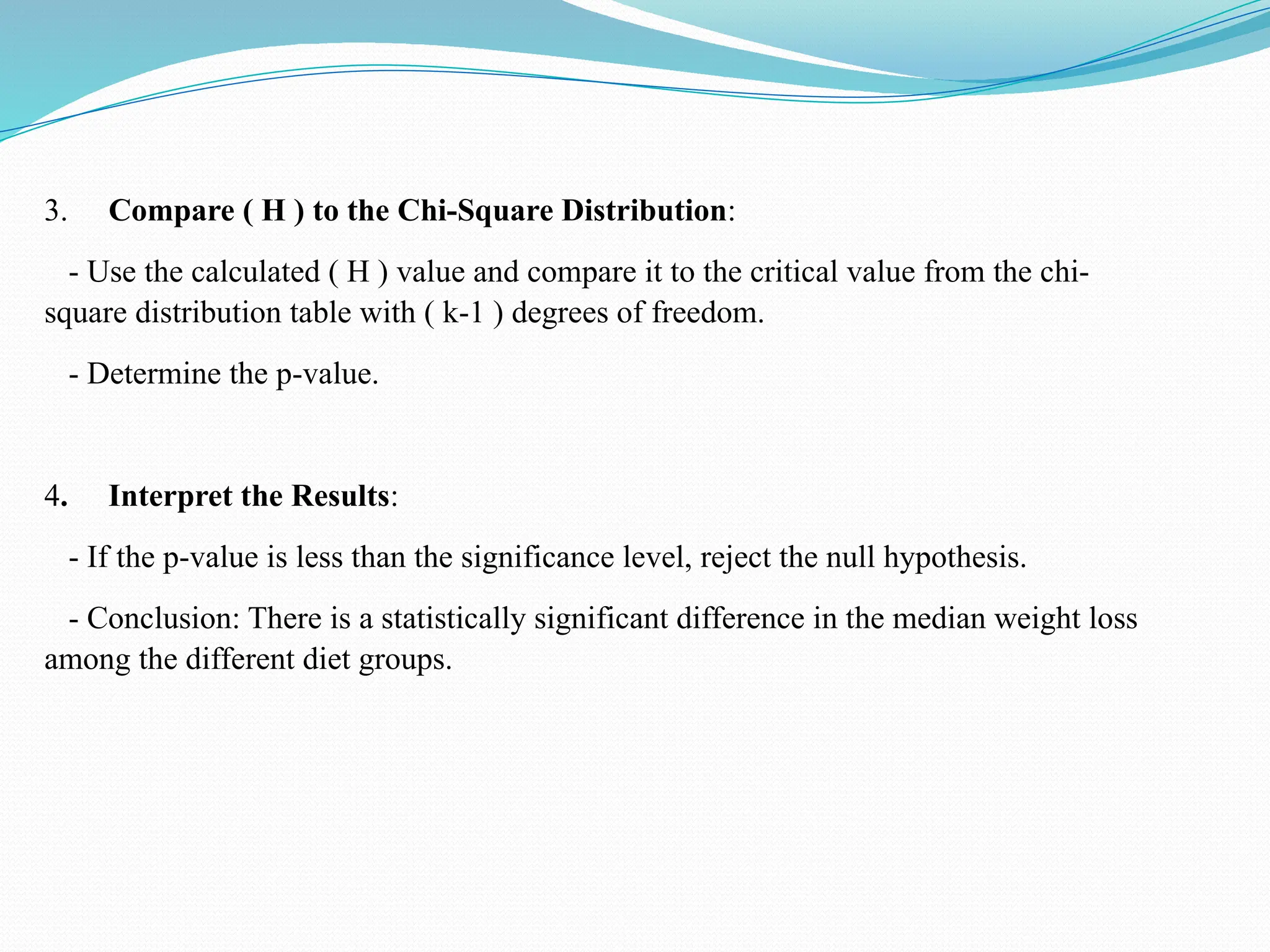 3. Compare ( H ) to the Chi-Square Distribution:
- Use the calculated ( H ) value and compare it to the critical value from the chi-
square distribution table with ( k-1 ) degrees of freedom.
- Determine the p-value.
4. Interpret the Results:
- If the p-value is less than the significance level, reject the null hypothesis.
- Conclusion: There is a statistically significant difference in the median weight loss
among the different diet groups.
 