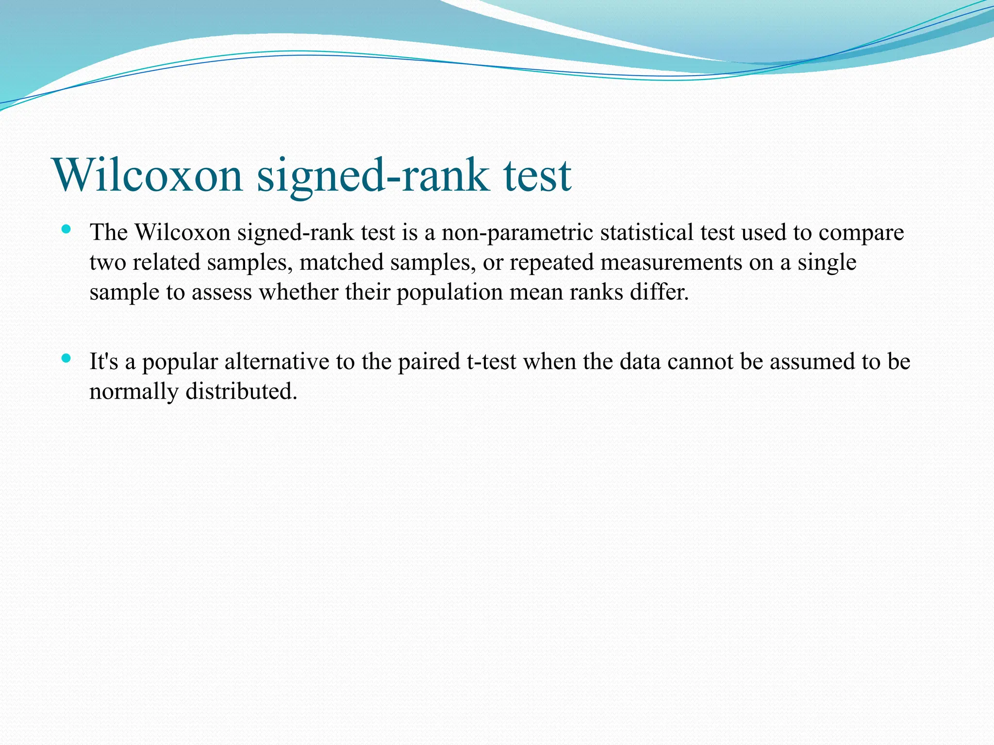 Wilcoxon signed-rank test
 The Wilcoxon signed-rank test is a non-parametric statistical test used to compare
two related samples, matched samples, or repeated measurements on a single
sample to assess whether their population mean ranks differ.
 It's a popular alternative to the paired t-test when the data cannot be assumed to be
normally distributed.
 