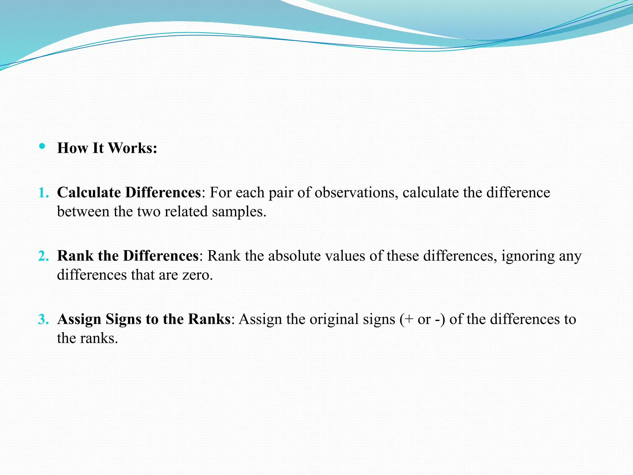  How It Works:
1. Calculate Differences: For each pair of observations, calculate the difference
between the two related samples.
2. Rank the Differences: Rank the absolute values of these differences, ignoring any
differences that are zero.
3. Assign Signs to the Ranks: Assign the original signs (+ or -) of the differences to
the ranks.
 