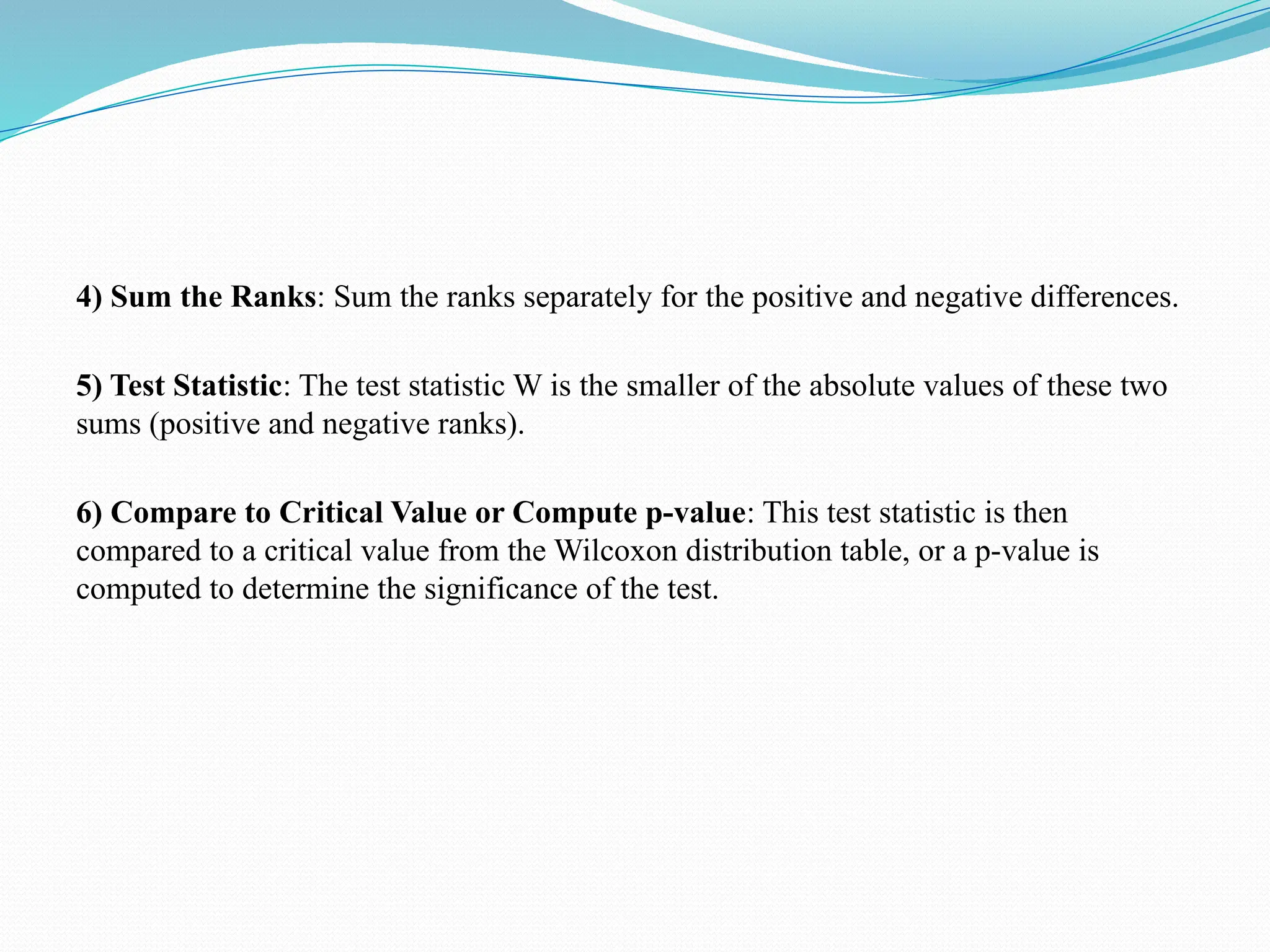 4) Sum the Ranks: Sum the ranks separately for the positive and negative differences.
5) Test Statistic: The test statistic W is the smaller of the absolute values of these two
sums (positive and negative ranks).
6) Compare to Critical Value or Compute p-value: This test statistic is then
compared to a critical value from the Wilcoxon distribution table, or a p-value is
computed to determine the significance of the test.
 