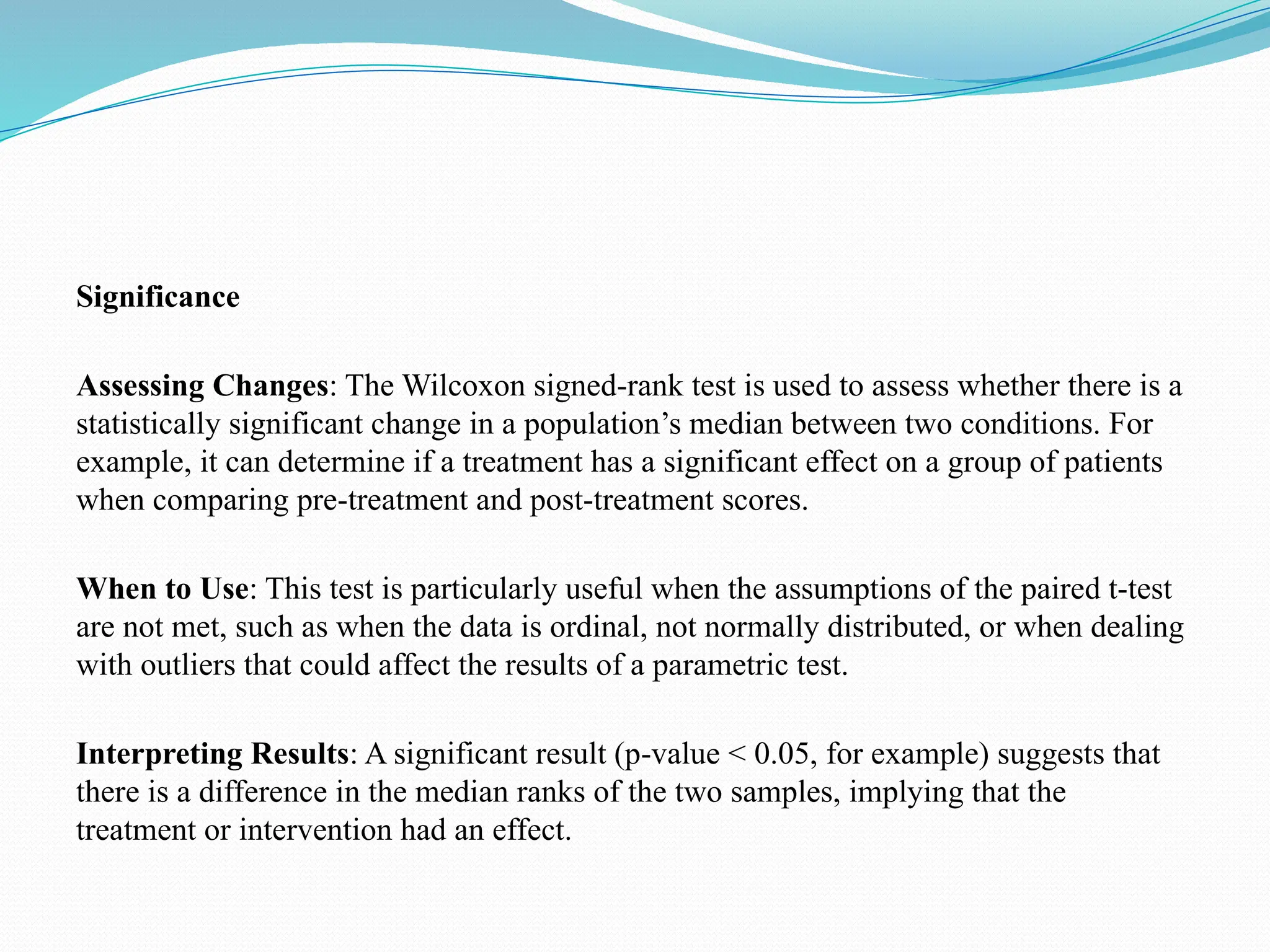 Significance
Assessing Changes: The Wilcoxon signed-rank test is used to assess whether there is a
statistically significant change in a population’s median between two conditions. For
example, it can determine if a treatment has a significant effect on a group of patients
when comparing pre-treatment and post-treatment scores.
When to Use: This test is particularly useful when the assumptions of the paired t-test
are not met, such as when the data is ordinal, not normally distributed, or when dealing
with outliers that could affect the results of a parametric test.
Interpreting Results: A significant result (p-value < 0.05, for example) suggests that
there is a difference in the median ranks of the two samples, implying that the
treatment or intervention had an effect.
 