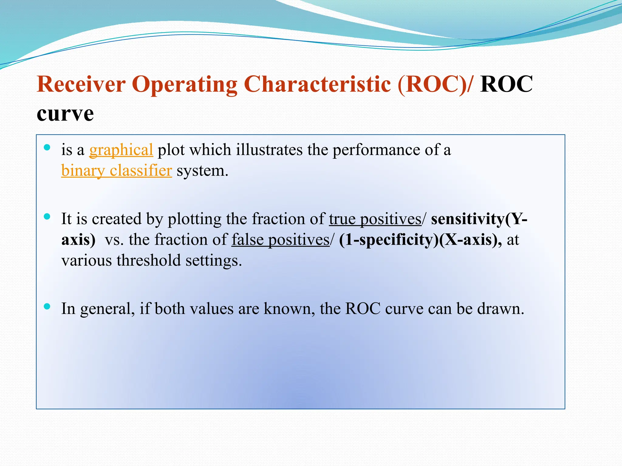 Receiver Operating Characteristic (ROC)/ ROC
curve
 is a graphical plot which illustrates the performance of a
binary classifier system.
 It is created by plotting the fraction of true positives/ sensitivity(Y-
axis) vs. the fraction of false positives/ (1-specificity)(X-axis), at
various threshold settings.
 In general, if both values are known, the ROC curve can be drawn.
 