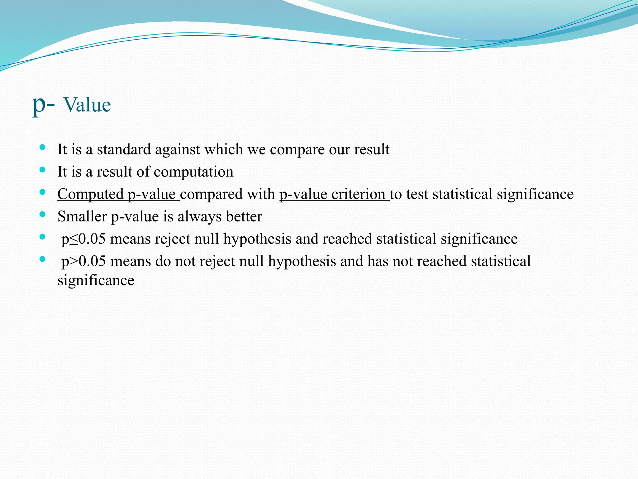 p- Value
 It is a standard against which we compare our result
 It is a result of computation
 Computed p-value compared with p-value criterion to test statistical significance
 Smaller p-value is always better
 p≤0.05 means reject null hypothesis and reached statistical significance
 p>0.05 means do not reject null hypothesis and has not reached statistical
significance
 