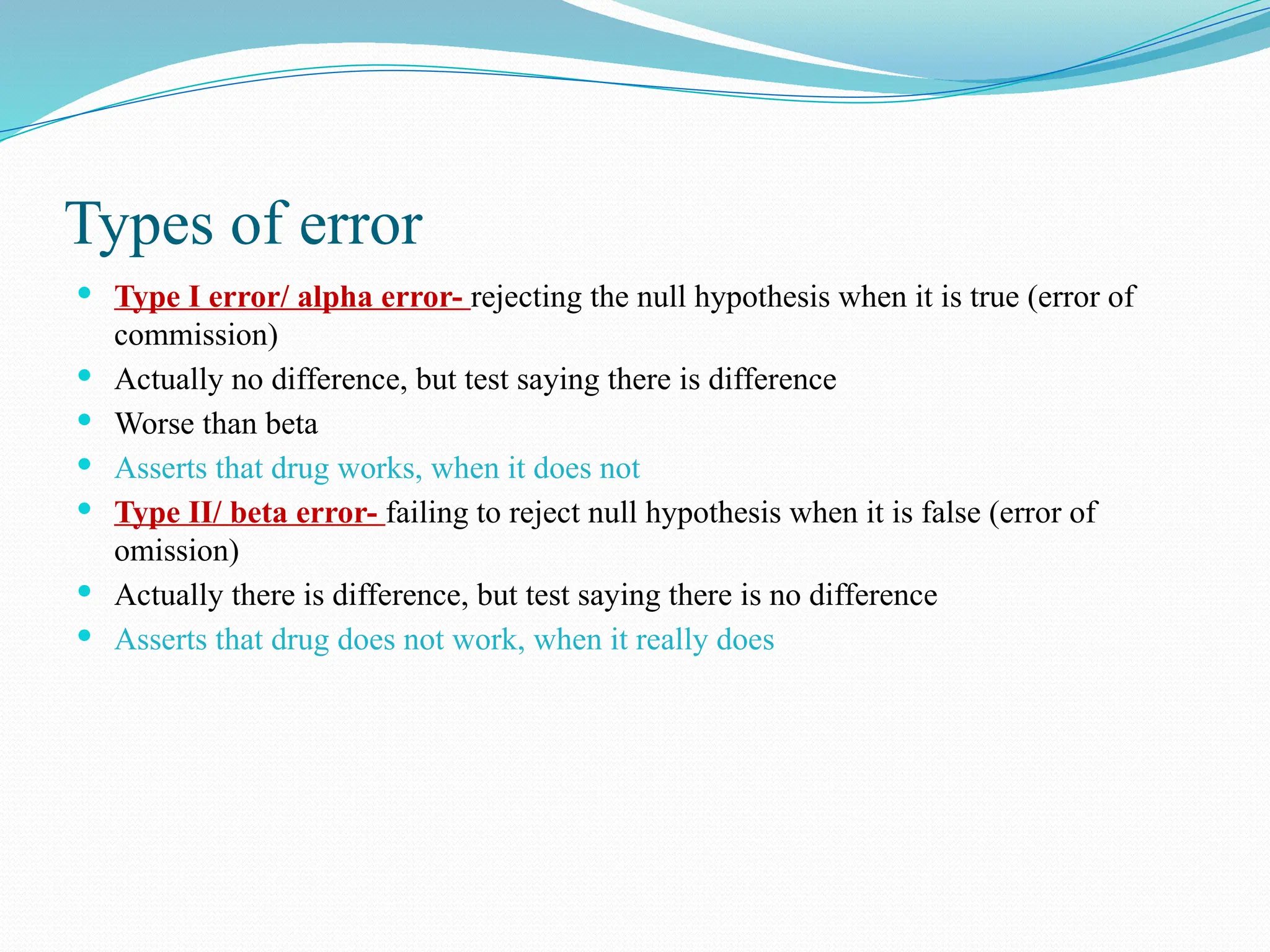 Types of error
 Type I error/ alpha error- rejecting the null hypothesis when it is true (error of
commission)
 Actually no difference, but test saying there is difference
 Worse than beta
 Asserts that drug works, when it does not
 Type II/ beta error- failing to reject null hypothesis when it is false (error of
omission)
 Actually there is difference, but test saying there is no difference
 Asserts that drug does not work, when it really does
 