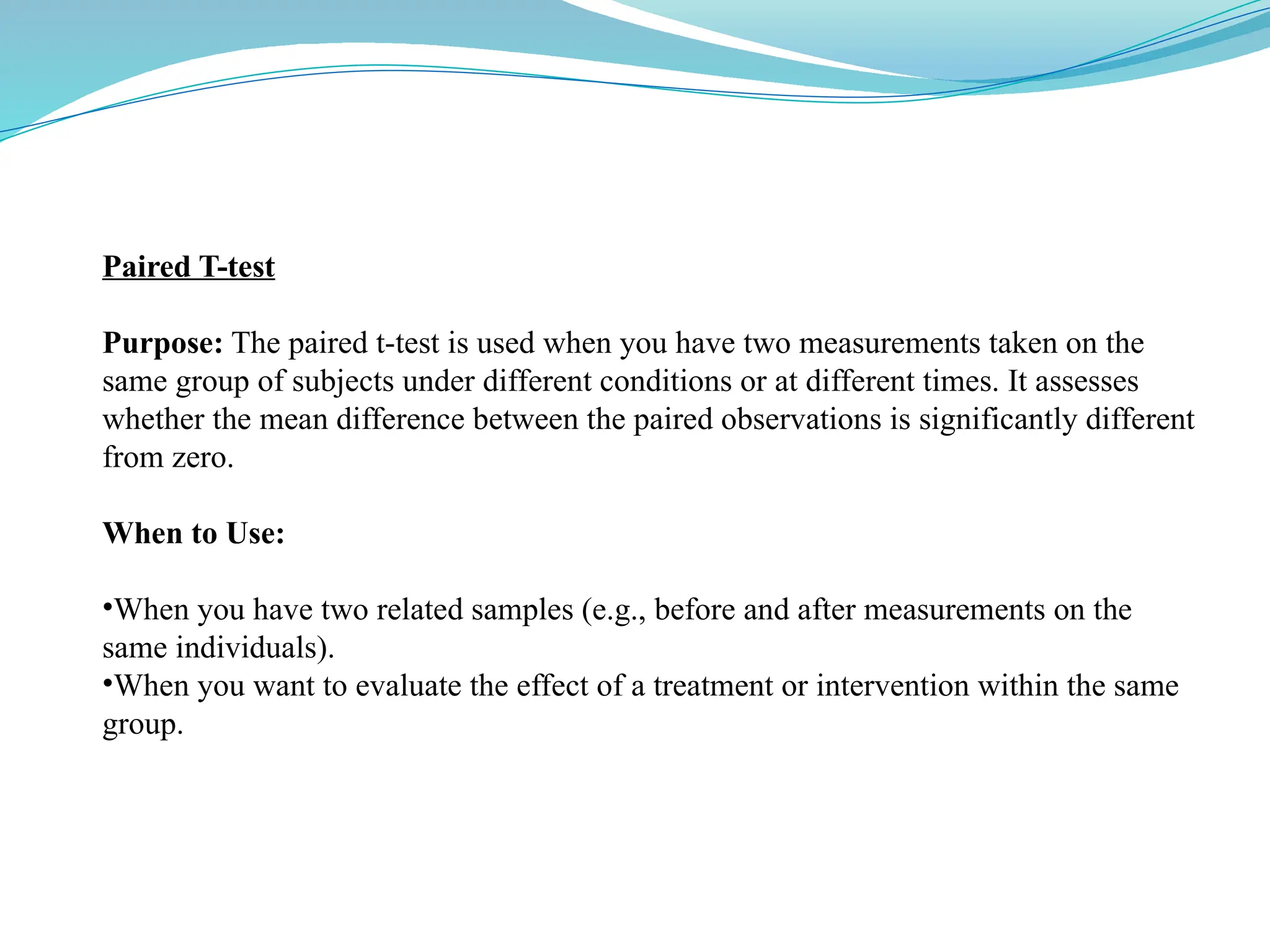 Paired T-test
Purpose: The paired t-test is used when you have two measurements taken on the
same group of subjects under different conditions or at different times. It assesses
whether the mean difference between the paired observations is significantly different
from zero.
When to Use:
•When you have two related samples (e.g., before and after measurements on the
same individuals).
•When you want to evaluate the effect of a treatment or intervention within the same
group.
 