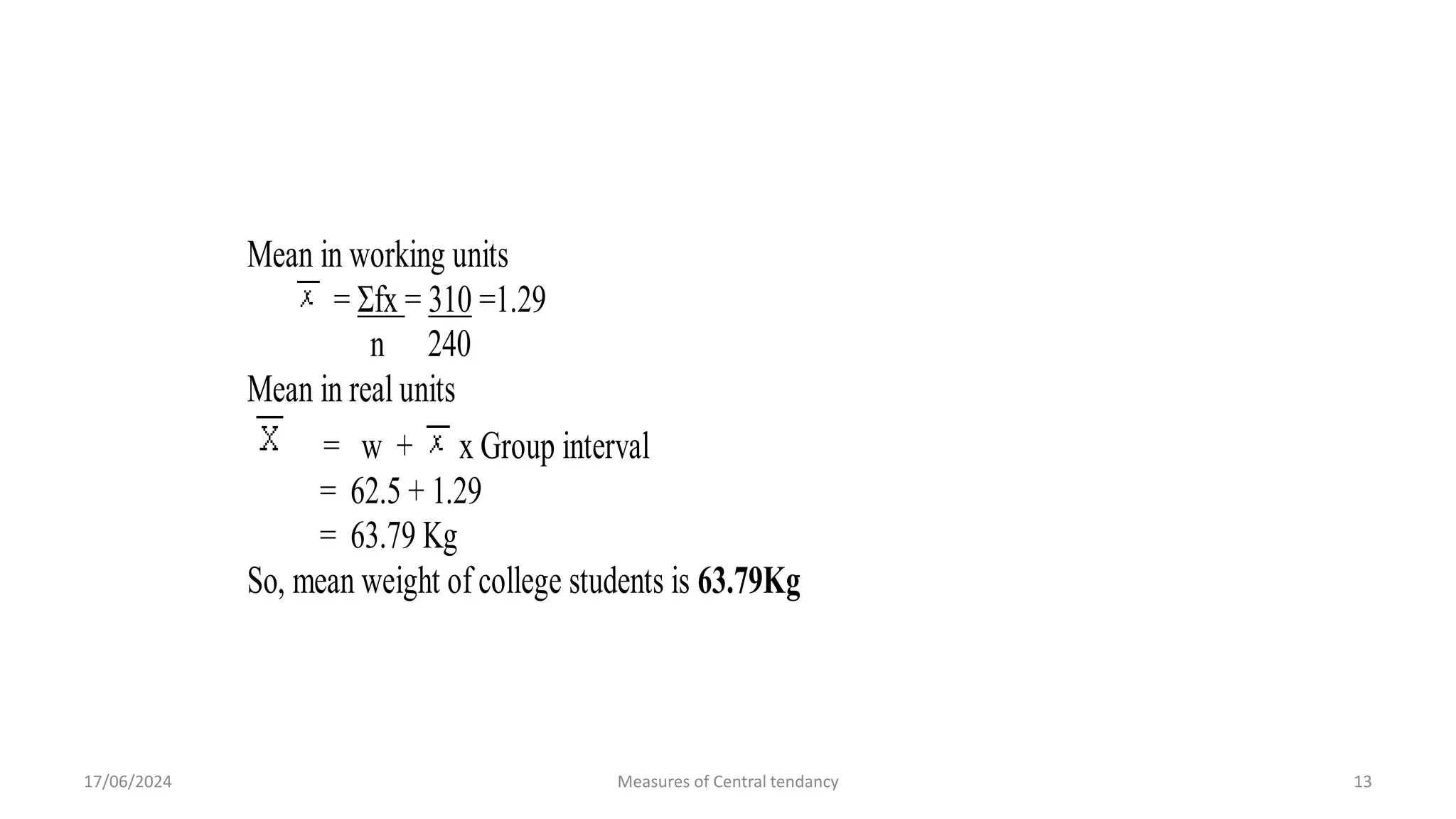 64- 64.5 60 +2 120
65- 65.5 40 +3 120
66-<67 66.5 15 +4 60 +350
Total n=240 Σfx=+310
Mean in working units
= Σfx = 310 =1.29
n 240
Mean in real units
= w + x Group interval
= 62.5 + 1.29
= 63.79 Kg
So, mean weight of college students is 63.79Kg
17/06/2024 Measures of Central tendancy 13
 