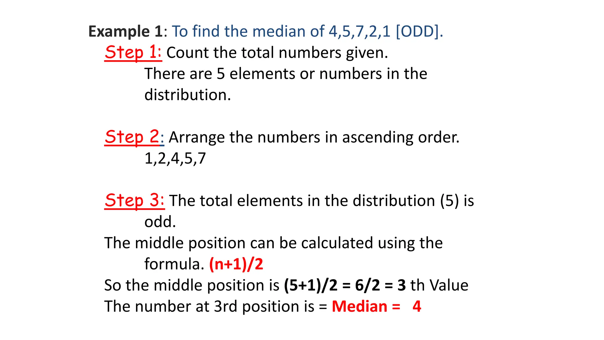 Example 1: To find the median of 4,5,7,2,1 [ODD].
Step 1: Count the total numbers given.
There are 5 elements or numbers in the
distribution.
Step 2: Arrange the numbers in ascending order.
1,2,4,5,7
Step 3: The total elements in the distribution (5) is
odd.
The middle position can be calculated using the
formula. (n+1)/2
So the middle position is (5+1)/2 = 6/2 = 3 th Value
The number at 3rd position is = Median = 4
 