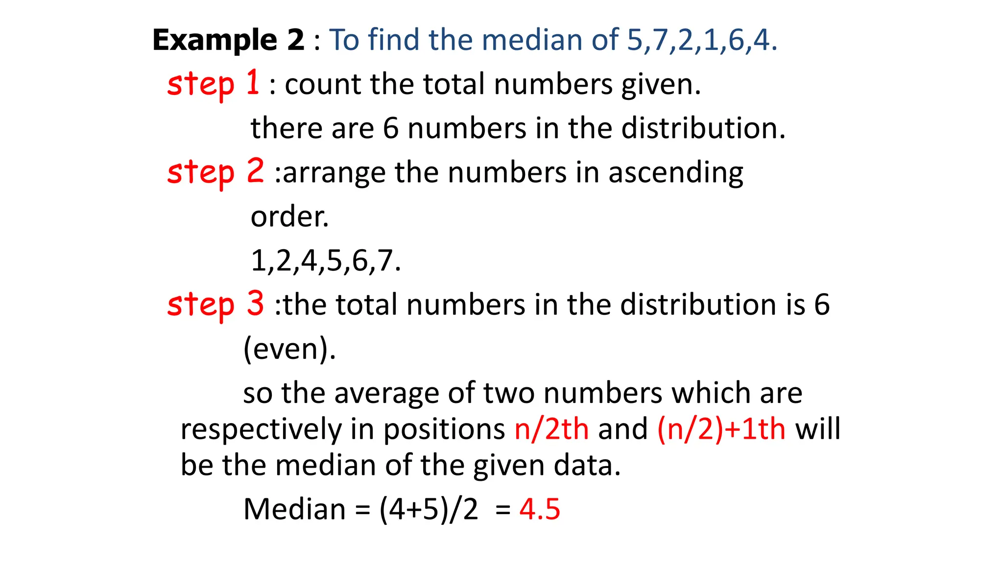 Example 2 : To find the median of 5,7,2,1,6,4.
step 1 : count the total numbers given.
there are 6 numbers in the distribution.
step 2 :arrange the numbers in ascending
order.
1,2,4,5,6,7.
step 3 :the total numbers in the distribution is 6
(even).
so the average of two numbers which are
respectively in positions n/2th and (n/2)+1th will
be the median of the given data.
Median = (4+5)/2 = 4.5
 