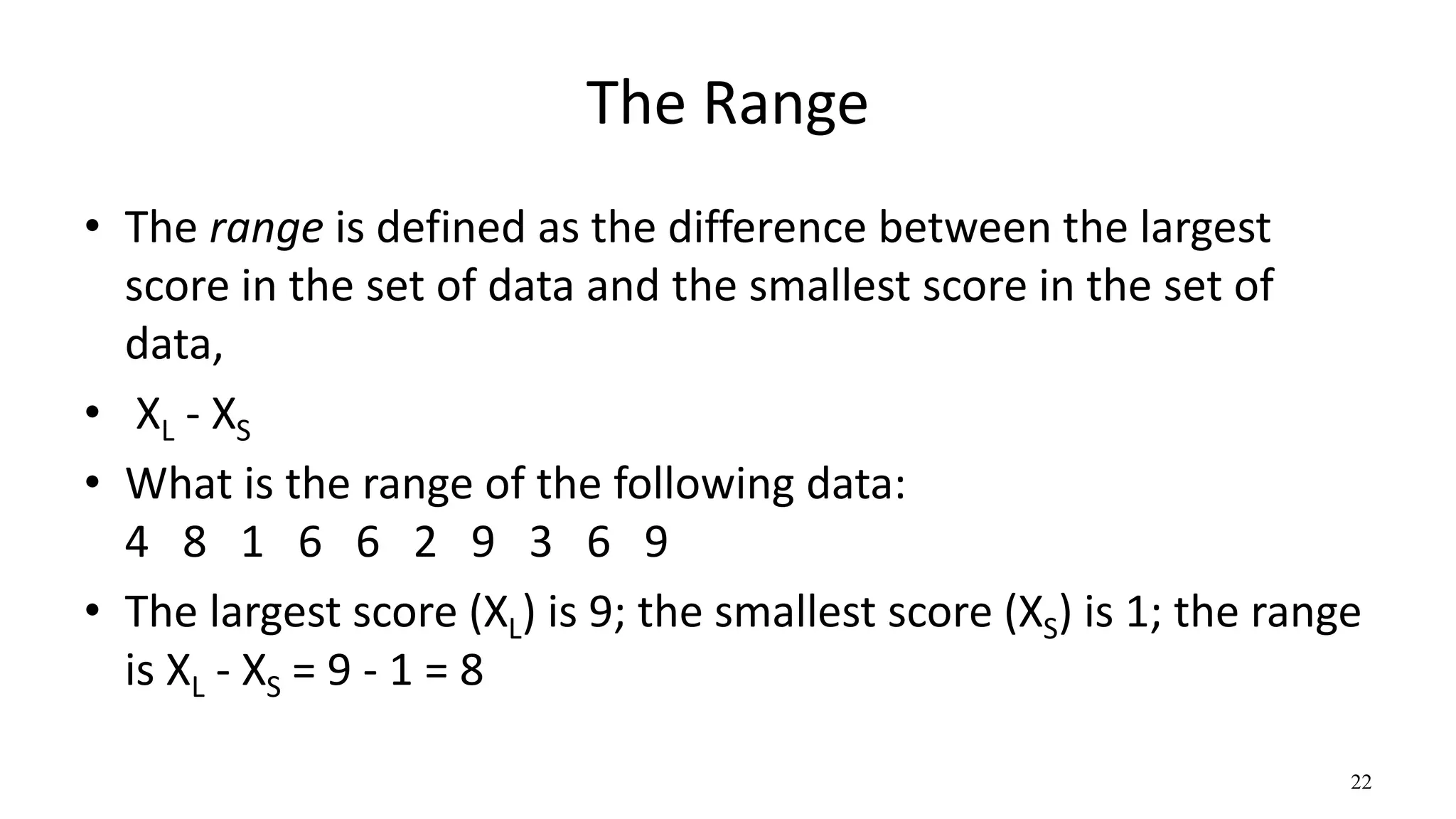 22
The Range
• The range is defined as the difference between the largest
score in the set of data and the smallest score in the set of
data,
• XL - XS
• What is the range of the following data:
4 8 1 6 6 2 9 3 6 9
• The largest score (XL) is 9; the smallest score (XS) is 1; the range
is XL - XS = 9 - 1 = 8
 