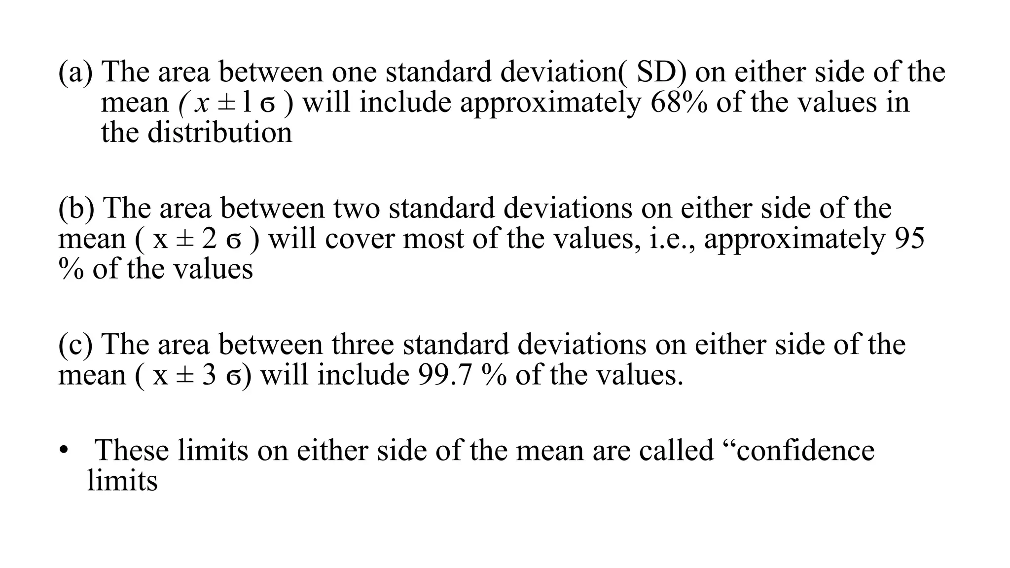 (a) The area between one standard deviation( SD) on either side of the
mean ( x ± l ϭ ) will include approximately 68% of the values in
the distribution
(b) The area between two standard deviations on either side of the
mean ( x ± 2 ϭ ) will cover most of the values, i.e., approximately 95
% of the values
(c) The area between three standard deviations on either side of the
mean ( x ± 3 ϭ) will include 99.7 % of the values.
• These limits on either side of the mean are called “confidence
limits
 