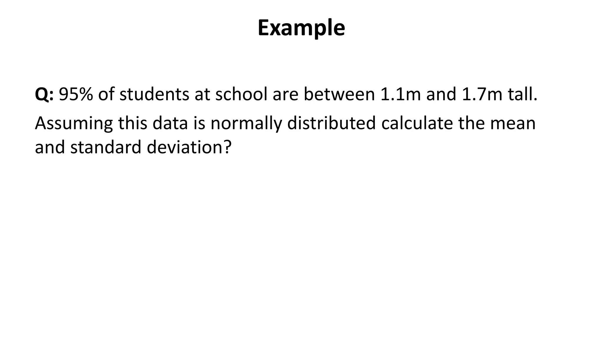 Example
Q: 95% of students at school are between 1.1m and 1.7m tall.
Assuming this data is normally distributed calculate the mean
and standard deviation?
 