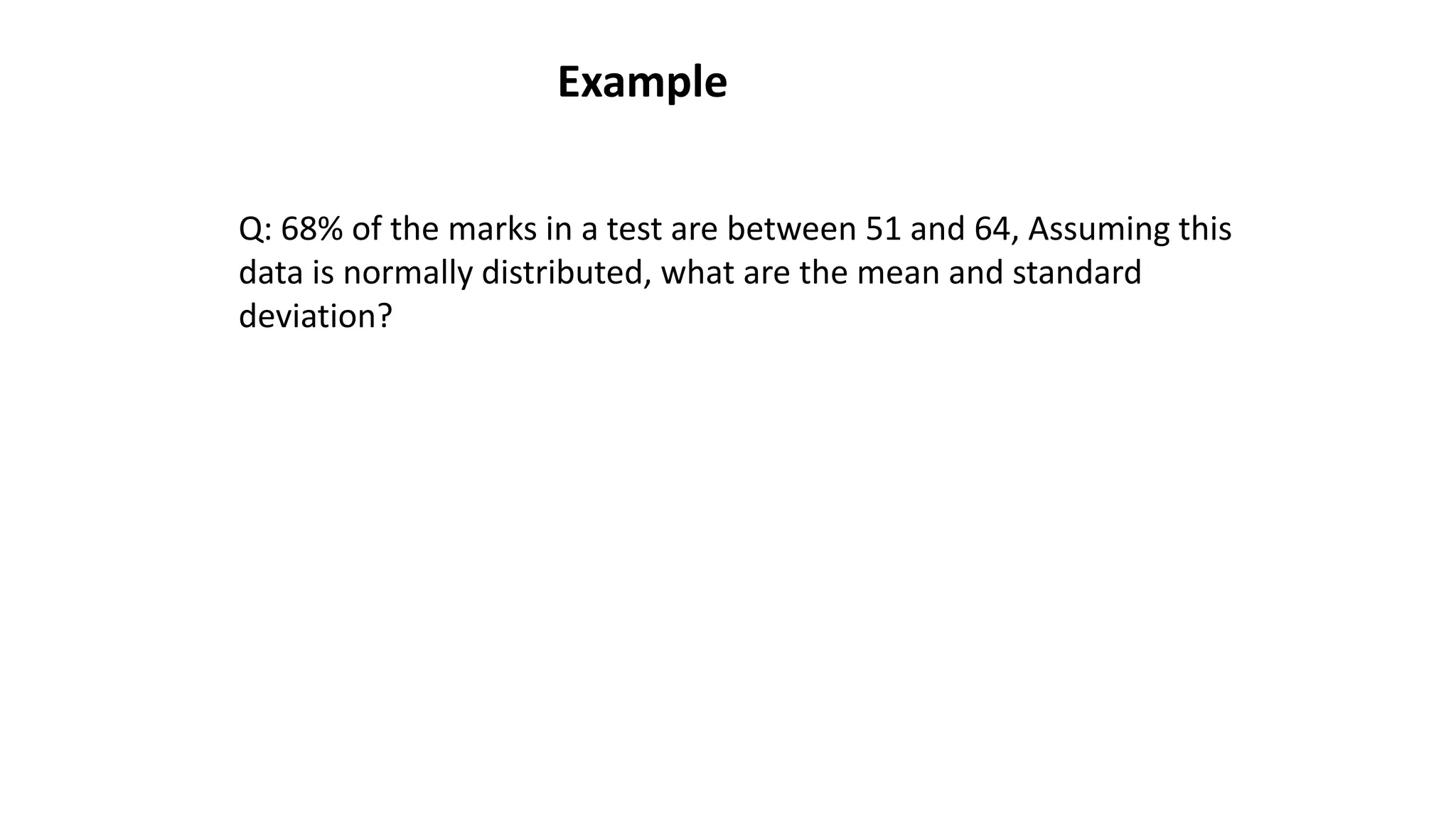 Q: 68% of the marks in a test are between 51 and 64, Assuming this
data is normally distributed, what are the mean and standard
deviation?
Example
 
