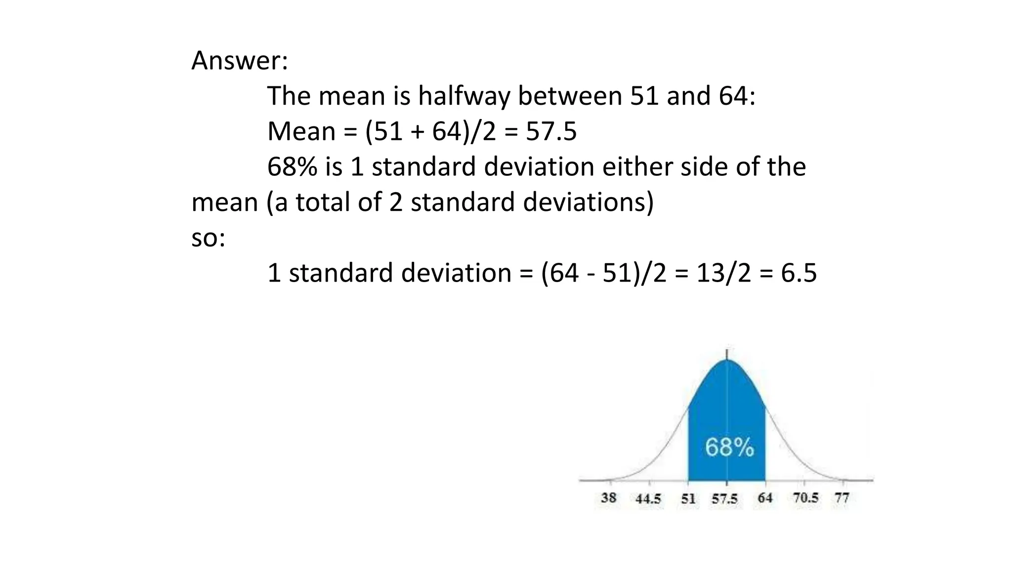 Answer:
The mean is halfway between 51 and 64:
Mean = (51 + 64)/2 = 57.5
68% is 1 standard deviation either side of the
mean (a total of 2 standard deviations)
so:
1 standard deviation = (64 - 51)/2 = 13/2 = 6.5
 