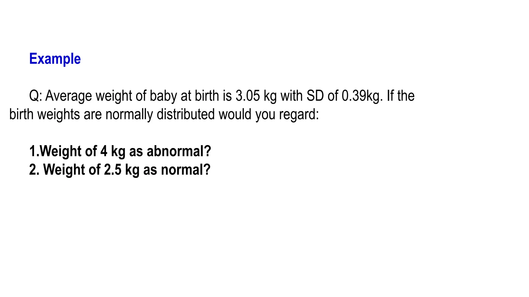 Example
Q: Average weight of baby at birth is 3.05 kg with SD of 0.39kg. If the
birth weights are normally distributed would you regard:
1.Weight of 4 kg as abnormal?
2. Weight of 2.5 kg as normal?
 