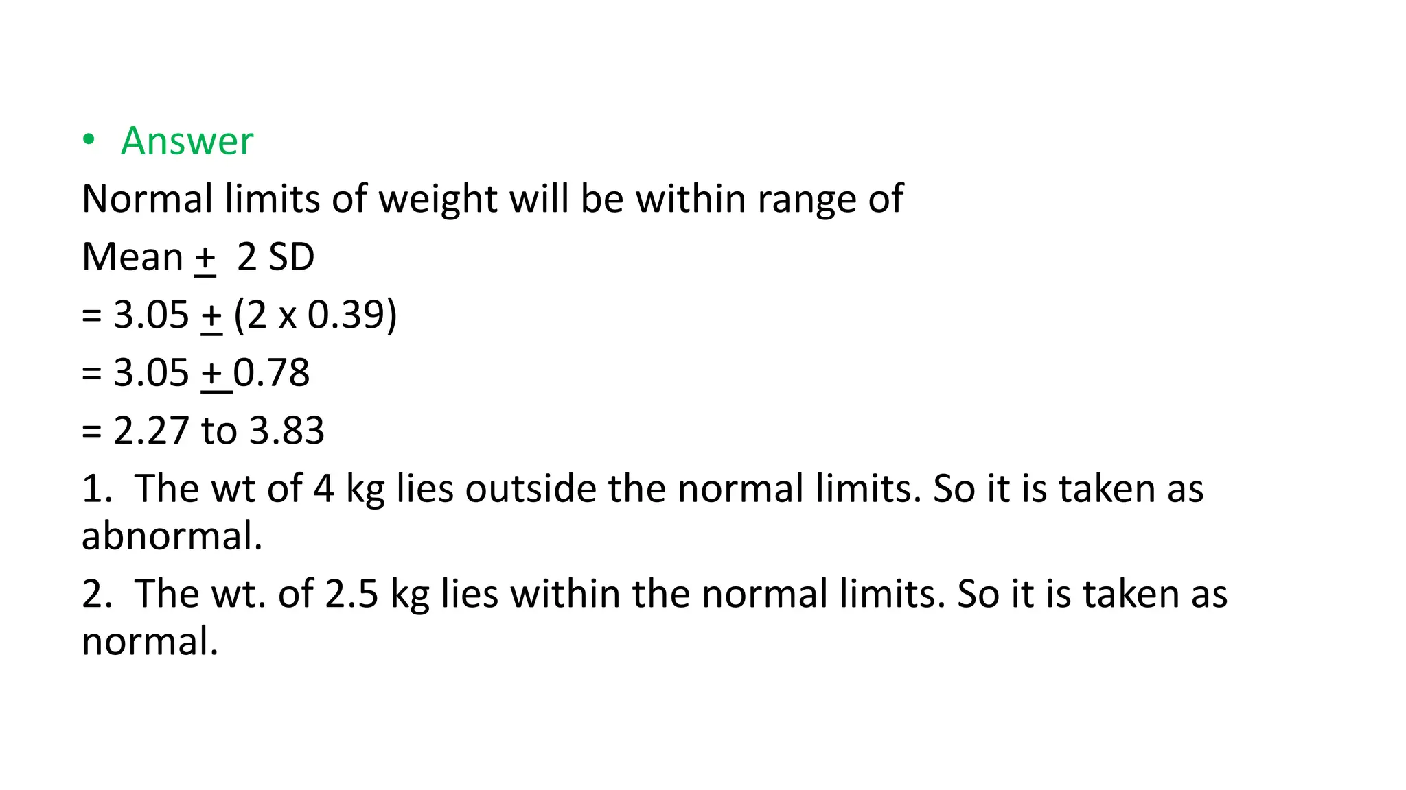 • Answer
Normal limits of weight will be within range of
Mean + 2 SD
= 3.05 + (2 x 0.39)
= 3.05 + 0.78
= 2.27 to 3.83
1. The wt of 4 kg lies outside the normal limits. So it is taken as
abnormal.
2. The wt. of 2.5 kg lies within the normal limits. So it is taken as
normal.
 
