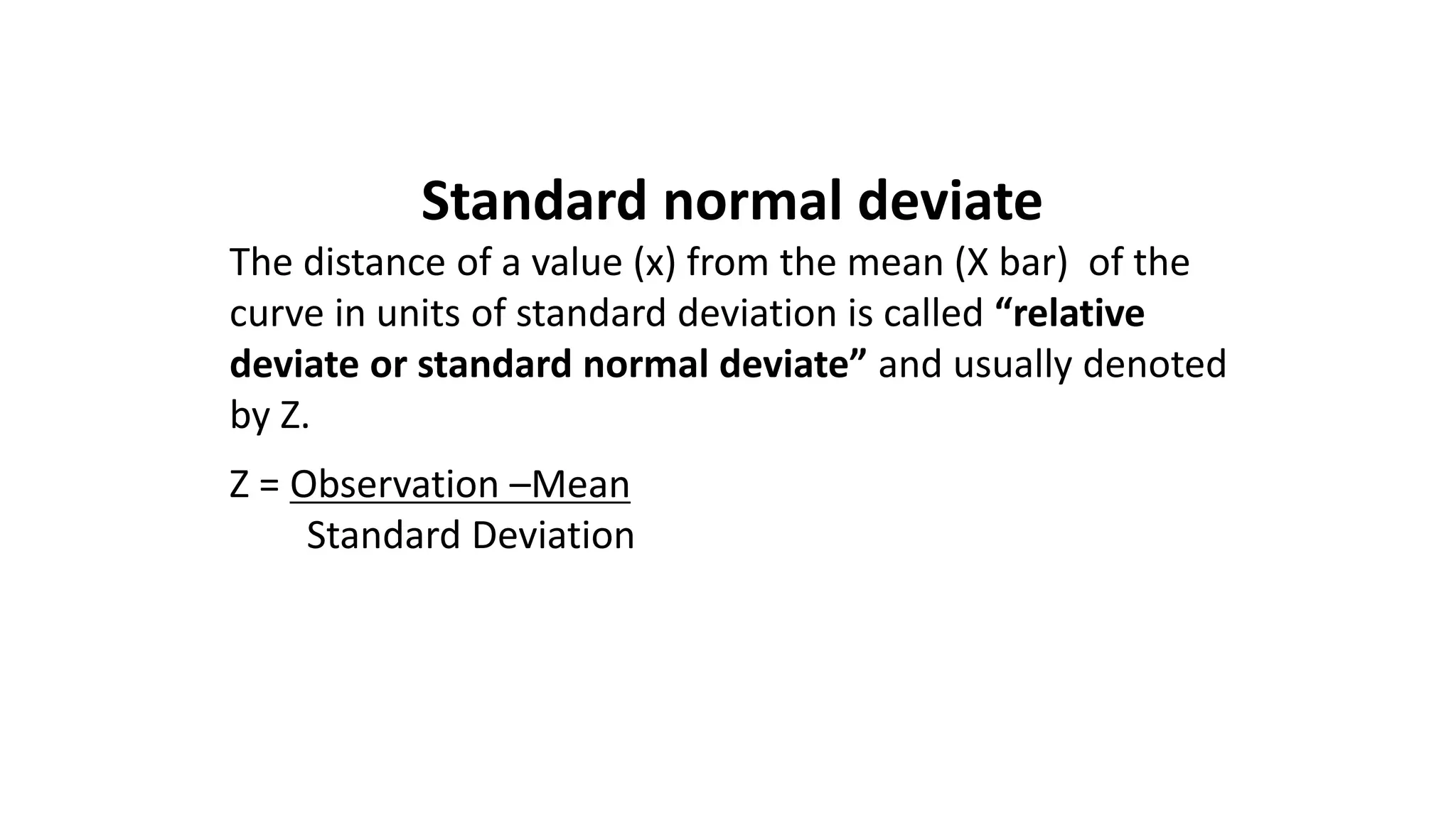 Standard normal deviate
The distance of a value (x) from the mean (X bar) of the
curve in units of standard deviation is called “relative
deviate or standard normal deviate” and usually denoted
by Z.
Z = Observation –Mean
Standard Deviation
 