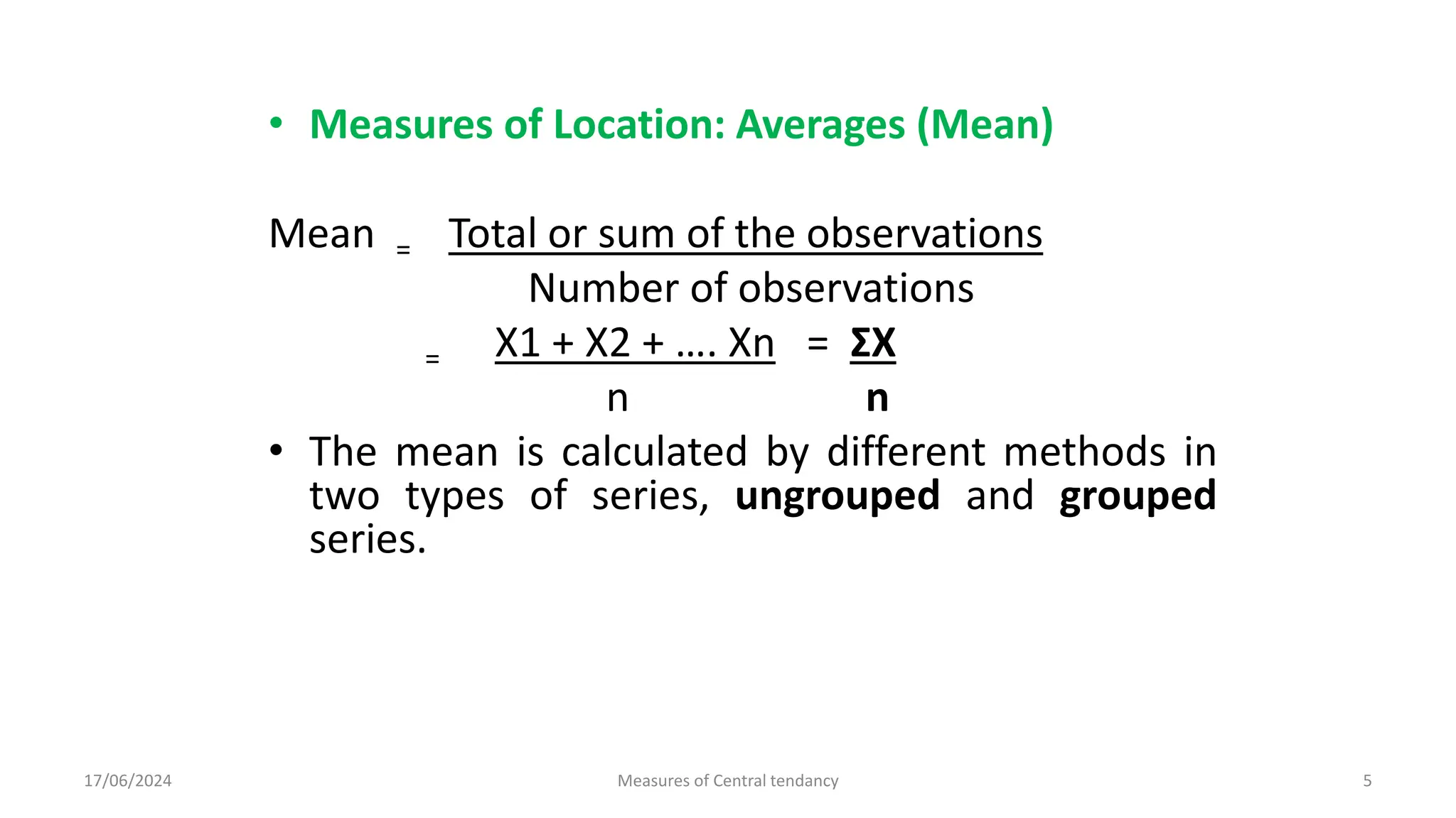 • Measures of Location: Averages (Mean)
Mean = Total or sum of the observations
Number of observations
= X1 + X2 + …. Xn = ΣX
n n
• The mean is calculated by different methods in
two types of series, ungrouped and grouped
series.
17/06/2024 Measures of Central tendancy 5
 