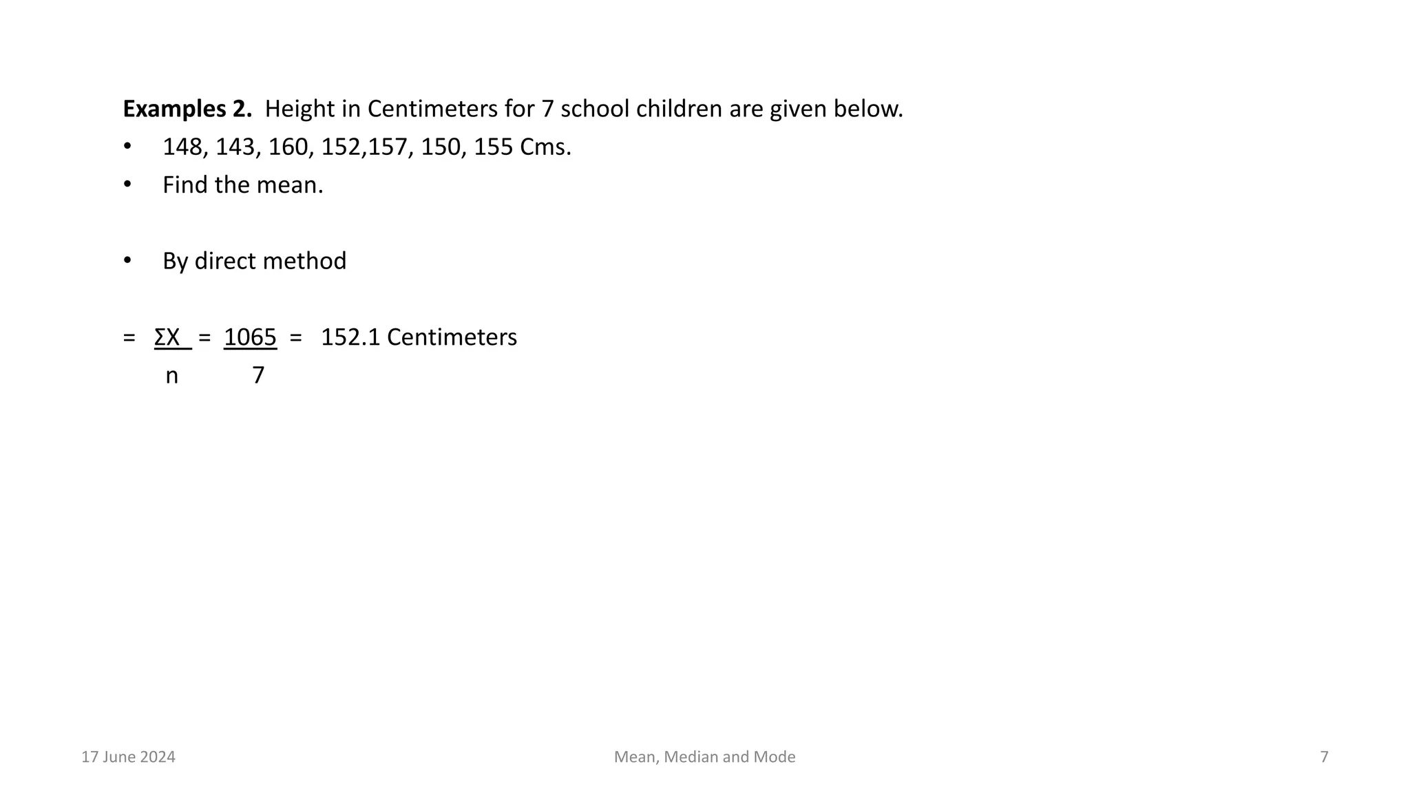 Examples 2. Height in Centimeters for 7 school children are given below.
• 148, 143, 160, 152,157, 150, 155 Cms.
• Find the mean.
• By direct method
= ΣX = 1065 = 152.1 Centimeters
n 7
17 June 2024 7
Mean, Median and Mode
 