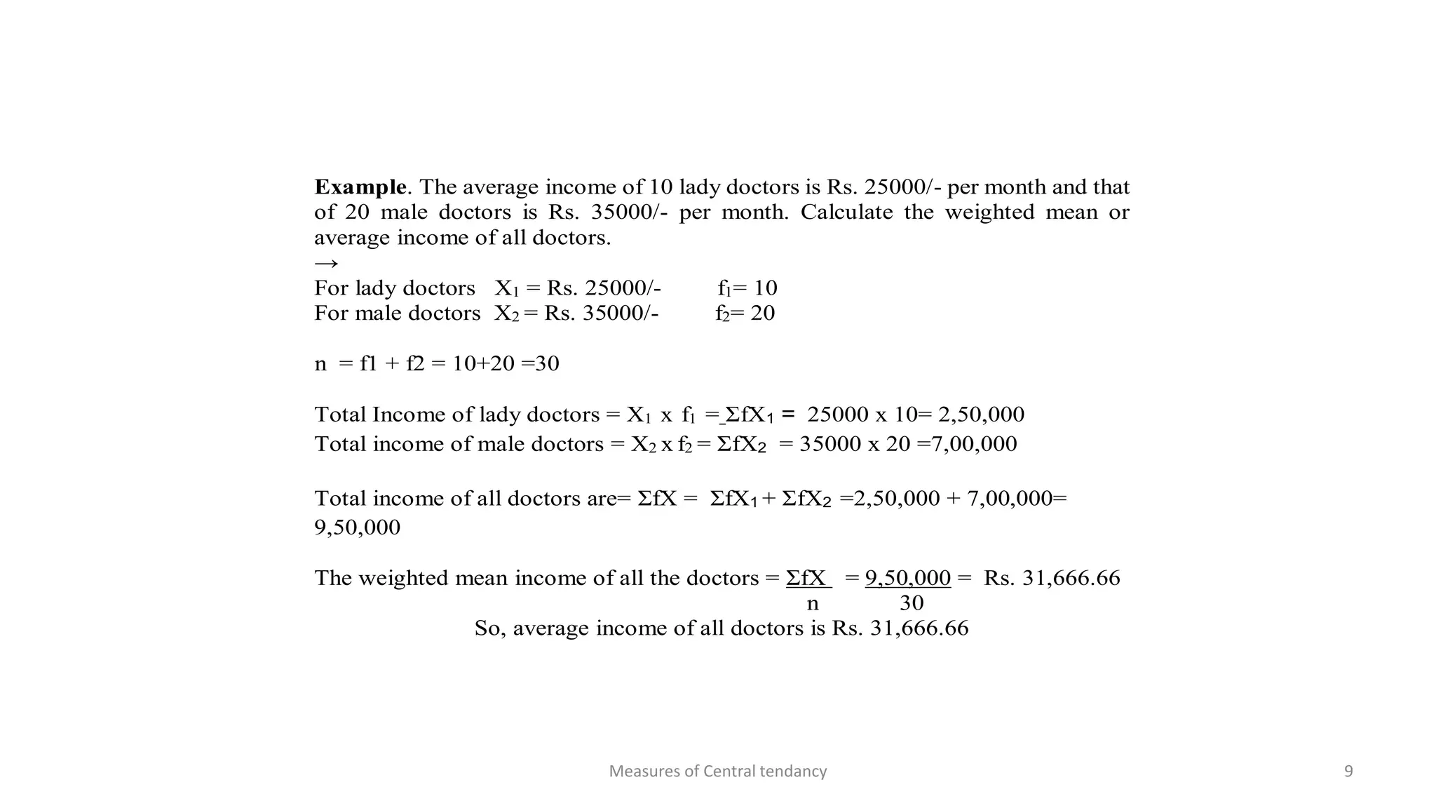 Example. The average income of 10 lady doctors is Rs. 25000/- per month and that
of 20 male doctors is Rs. 35000/- per month. Calculate the weighted mean or
average income of all doctors.
→
For lady doctors X1 = Rs. 25000/- f1= 10
For male doctors X2 = Rs. 35000/- f2= 20
n = f1 + f2 = 10+20 =30
Total Income of lady doctors = X1 x f1 = ΣfX1 = 25000 x 10= 2,50,000
Total income of male doctors = X2 x f2 = ΣfX2 = 35000 x 20 =7,00,000
Total income of all doctors are= ΣfX = ΣfX1 + ΣfX2 =2,50,000 + 7,00,000=
9,50,000
The weighted mean income of all the doctors = ΣfX = 9,50,000 = Rs. 31,666.66
n 30
So, average income of all doctors is Rs. 31,666.66
Measures of Central tendancy 9
 