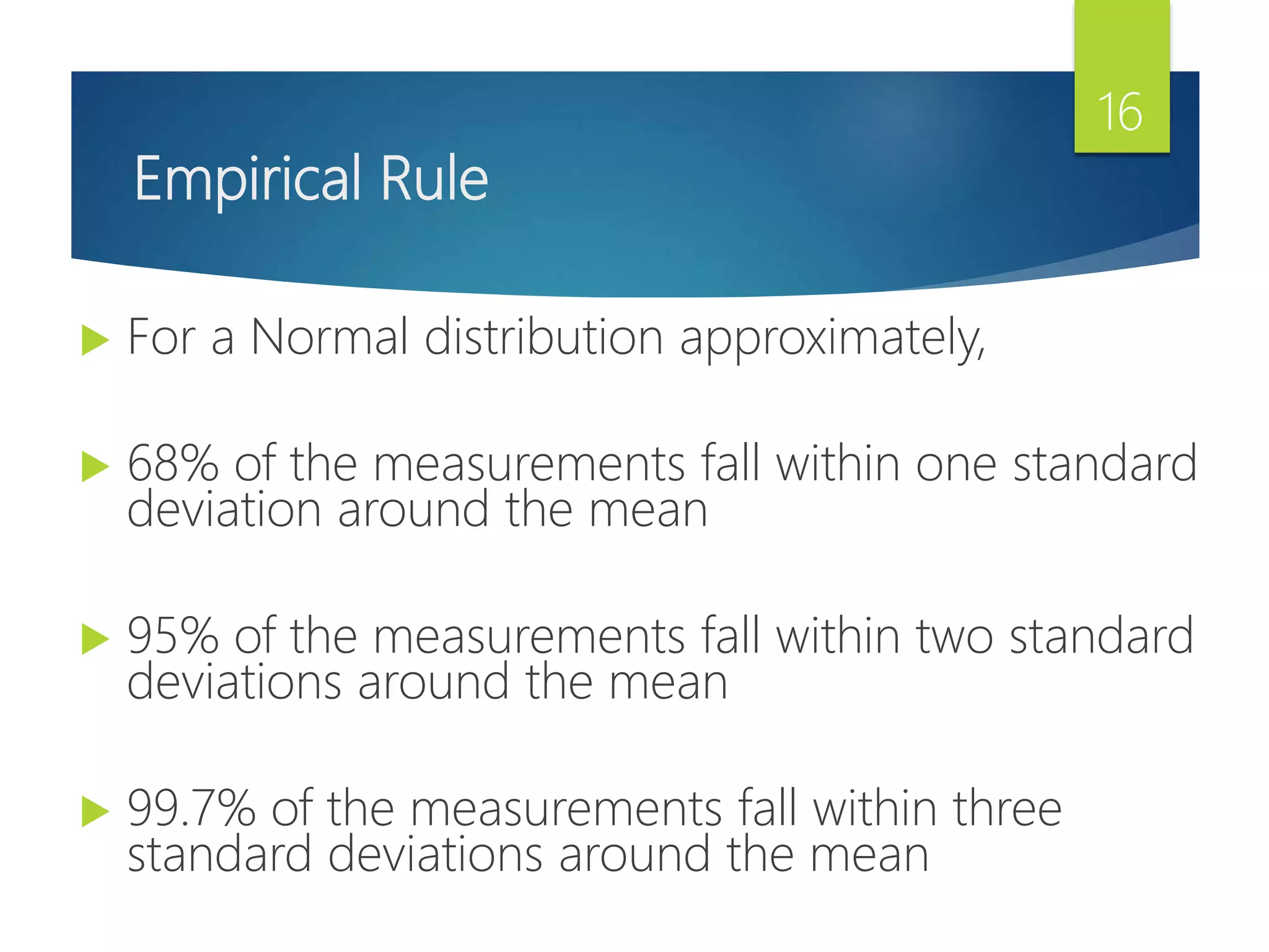 Empirical Rule
 For a Normal distribution approximately,
 68% of the measurements fall within one standard
deviation around the mean
 95% of the measurements fall within two standard
deviations around the mean
 99.7% of the measurements fall within three
standard deviations around the mean
16
 