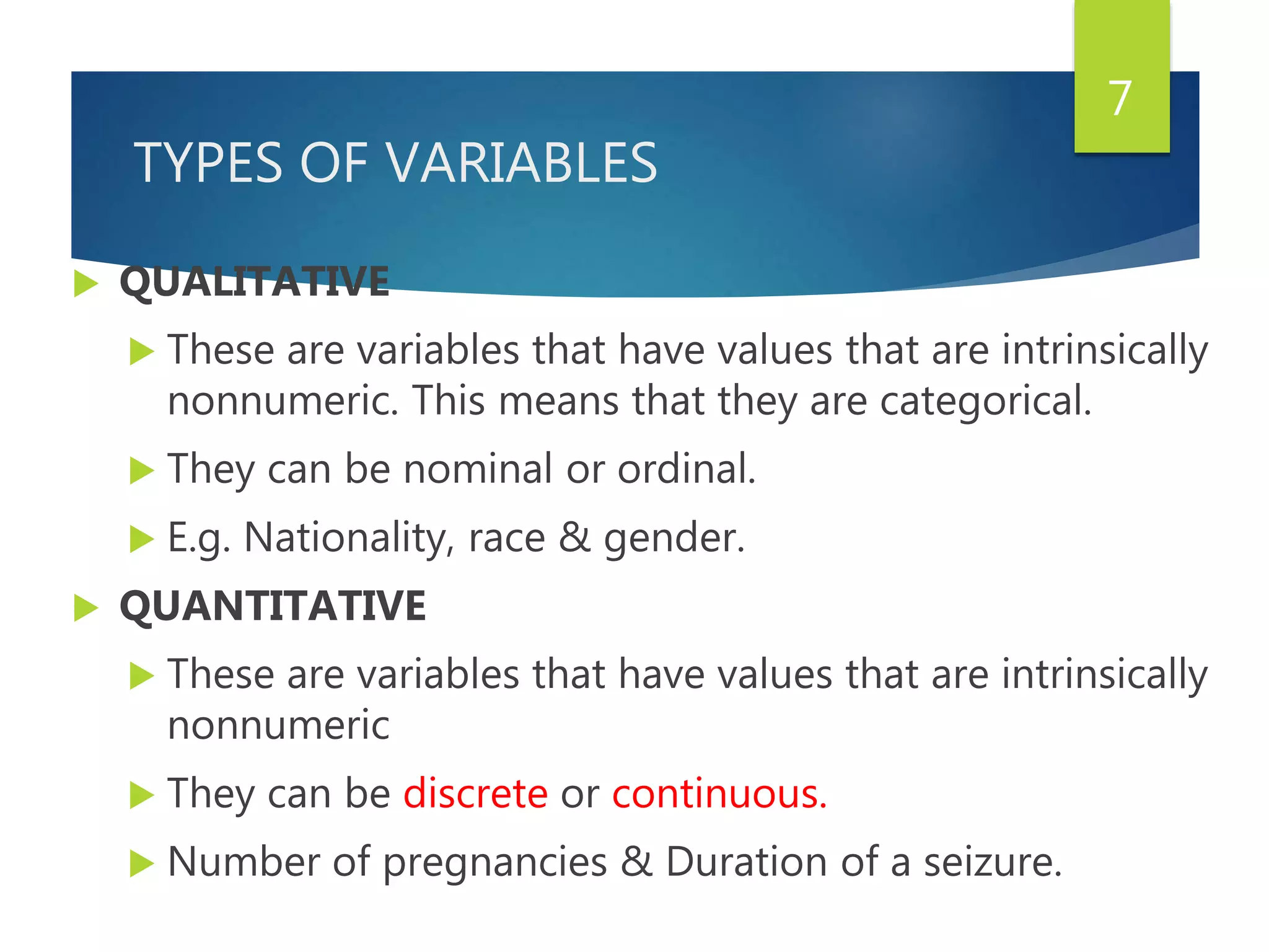 TYPES OF VARIABLES
 QUALITATIVE
 These are variables that have values that are intrinsically
nonnumeric. This means that they are categorical.
 They can be nominal or ordinal.
 E.g. Nationality, race & gender.
 QUANTITATIVE
 These are variables that have values that are intrinsically
nonnumeric
 They can be discrete or continuous.
 Number of pregnancies & Duration of a seizure.
7
 