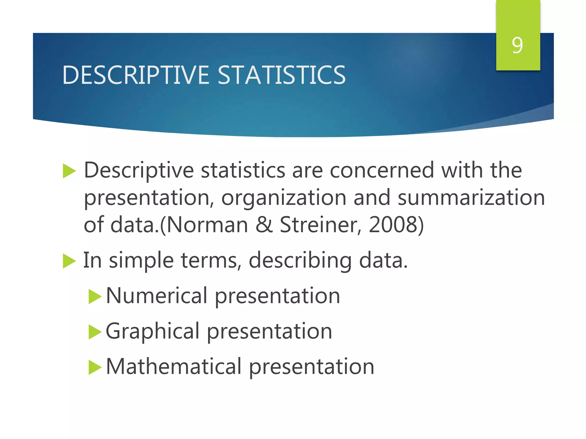 DESCRIPTIVE STATISTICS
 Descriptive statistics are concerned with the
presentation, organization and summarization
of data.(Norman & Streiner, 2008)
 In simple terms, describing data.
Numerical presentation
Graphical presentation
Mathematical presentation
9
 