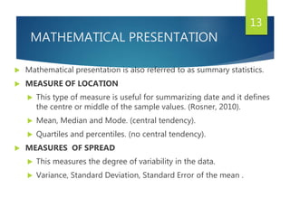 MATHEMATICAL PRESENTATION
 Mathematical presentation is also referred to as summary statistics.
 MEASURE OF LOCATION
 This type of measure is useful for summarizing date and it defines
the centre or middle of the sample values. (Rosner, 2010).
 Mean, Median and Mode. (central tendency).
 Quartiles and percentiles. (no central tendency).
 MEASURES OF SPREAD
 This measures the degree of variability in the data.
 Variance, Standard Deviation, Standard Error of the mean .
13
 