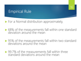 Empirical Rule
 For a Normal distribution approximately,
 68% of the measurements fall within one standard
deviation around the mean
 95% of the measurements fall within two standard
deviations around the mean
 99.7% of the measurements fall within three
standard deviations around the mean
16
 