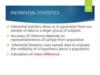 INFERENTIAL STATISTICS
 Inferential statistics allow us to generalize from our
sample of data to a larger group of subjects.
 Accuracy of inference depends on
representativeness of sample from population
 Inferential Statistics uses sample data to evaluate
the credibility of a hypothesis about a population
 Calculation of mean difference.
18
 