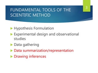 FUNDAMENTAL TOOLS OF THE
SCIENTIFIC METHOD
 Hypothesis Formulation
 Experimental design and observational
studies
 Data gathering
 Data summarization/representation
 Drawing inferences
3
 