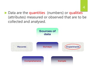 4
 Data are the quantities (numbers) or qualities
(attributes) measured or observed that are to be
collected and analysed.
 
