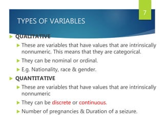 TYPES OF VARIABLES
 QUALITATIVE
 These are variables that have values that are intrinsically
nonnumeric. This means that they are categorical.
 They can be nominal or ordinal.
 E.g. Nationality, race & gender.
 QUANTITATIVE
 These are variables that have values that are intrinsically
nonnumeric
 They can be discrete or continuous.
 Number of pregnancies & Duration of a seizure.
7
 