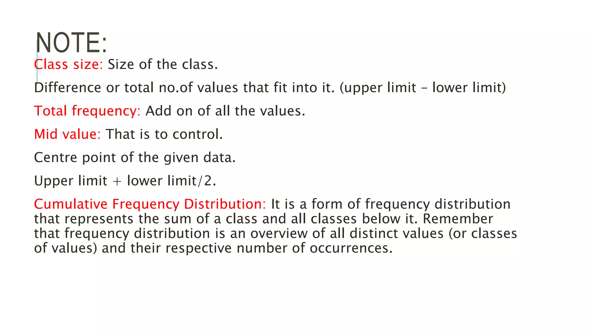 NOTE:
Class size: Size of the class.
Difference or total no.of values that fit into it. (upper limit – lower limit)
Total frequency: Add on of all the values.
Mid value: That is to control.
Centre point of the given data.
Upper limit + lower limit/2.
Cumulative Frequency Distribution: It is a form of frequency distribution
that represents the sum of a class and all classes below it. Remember
that frequency distribution is an overview of all distinct values (or classes
of values) and their respective number of occurrences.
 