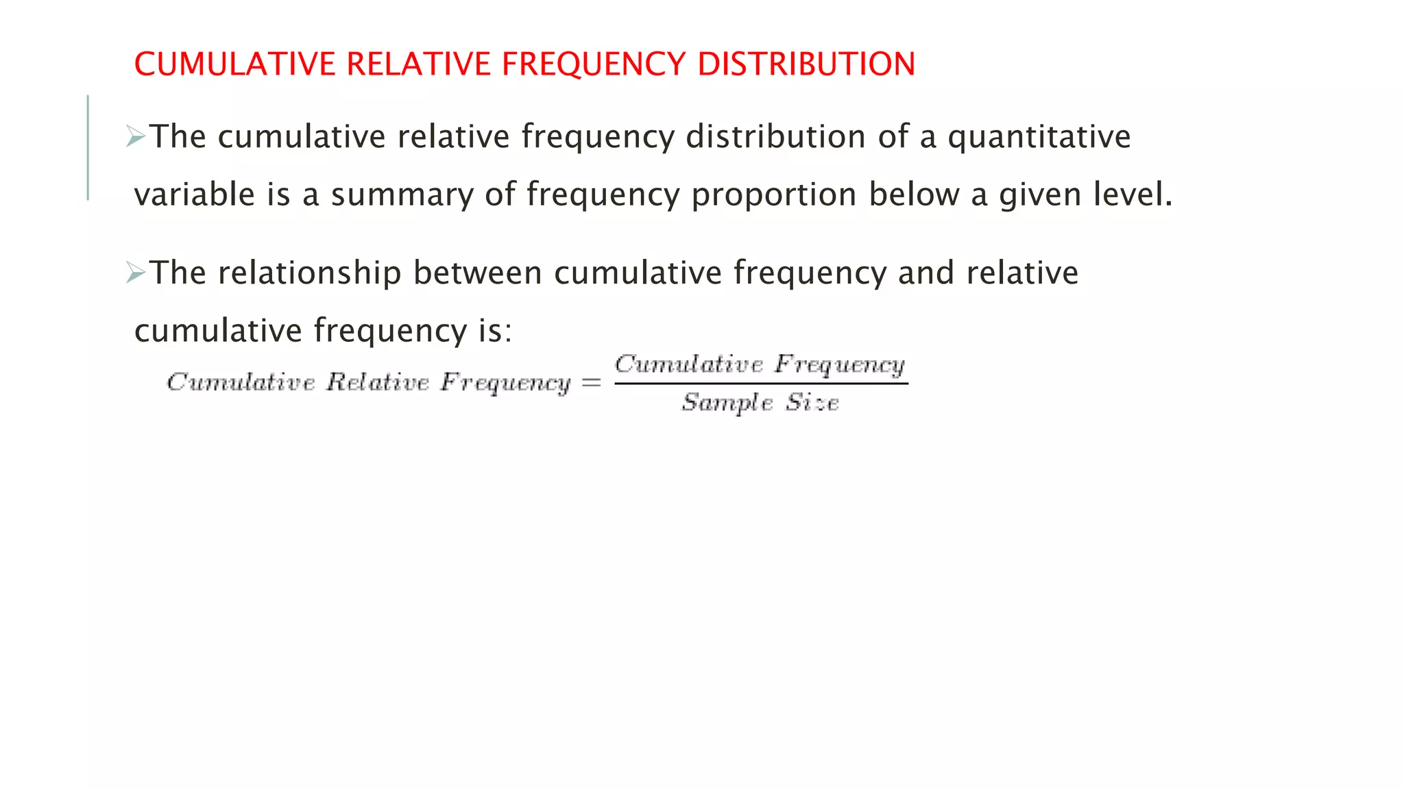 CUMULATIVE RELATIVE FREQUENCY DISTRIBUTION
The cumulative relative frequency distribution of a quantitative
variable is a summary of frequency proportion below a given level.
The relationship between cumulative frequency and relative
cumulative frequency is:
 