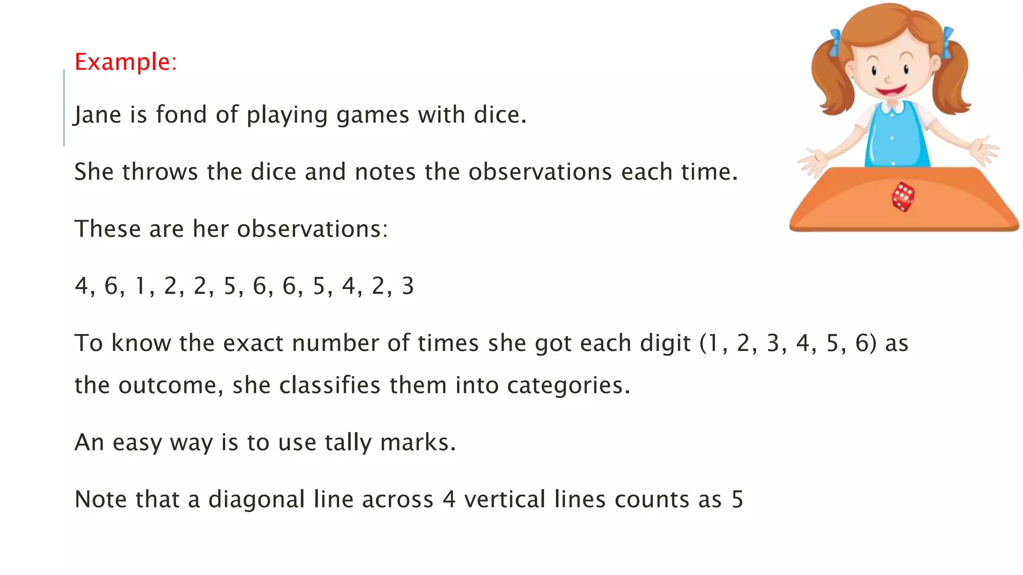 Example:
Jane is fond of playing games with dice.
She throws the dice and notes the observations each time.
These are her observations:
4, 6, 1, 2, 2, 5, 6, 6, 5, 4, 2, 3
To know the exact number of times she got each digit (1, 2, 3, 4, 5, 6) as
the outcome, she classifies them into categories.
An easy way is to use tally marks.
Note that a diagonal line across 4 vertical lines counts as 5
 