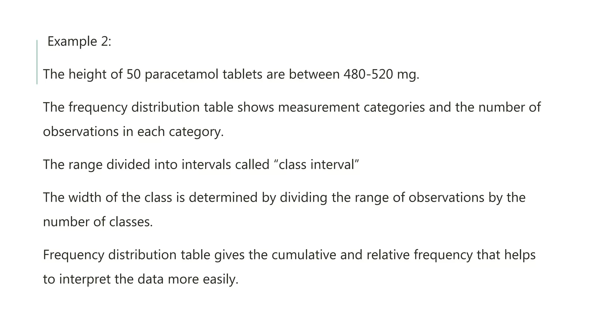 Example 2:
The height of 50 paracetamol tablets are between 480-520 mg.
The frequency distribution table shows measurement categories and the number of
observations in each category.
The range divided into intervals called “class interval”
The width of the class is determined by dividing the range of observations by the
number of classes.
Frequency distribution table gives the cumulative and relative frequency that helps
to interpret the data more easily.
 