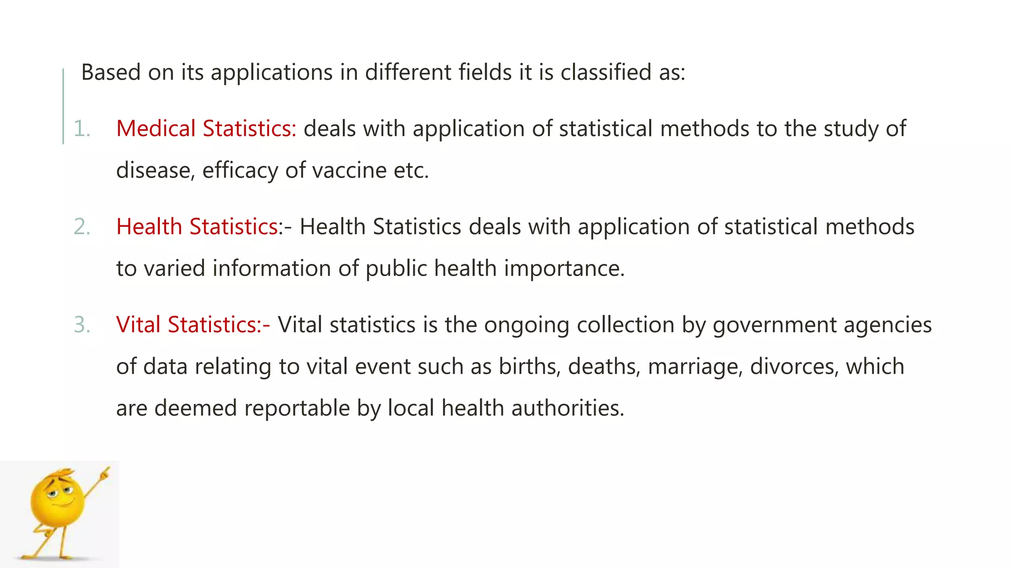 Based on its applications in different fields it is classified as:
1. Medical Statistics: deals with application of statistical methods to the study of
disease, efficacy of vaccine etc.
2. Health Statistics:- Health Statistics deals with application of statistical methods
to varied information of public health importance.
3. Vital Statistics:- Vital statistics is the ongoing collection by government agencies
of data relating to vital event such as births, deaths, marriage, divorces, which
are deemed reportable by local health authorities.
 