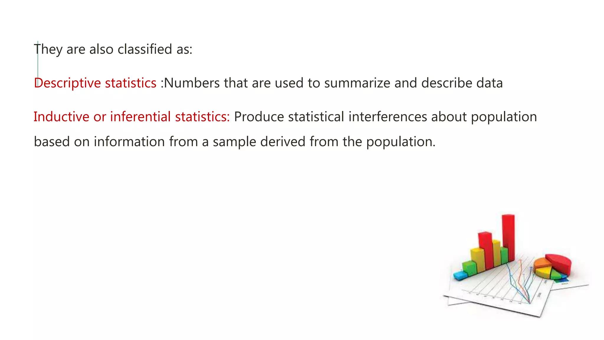 They are also classified as:
Descriptive statistics :Numbers that are used to summarize and describe data
Inductive or inferential statistics: Produce statistical interferences about population
based on information from a sample derived from the population.
 