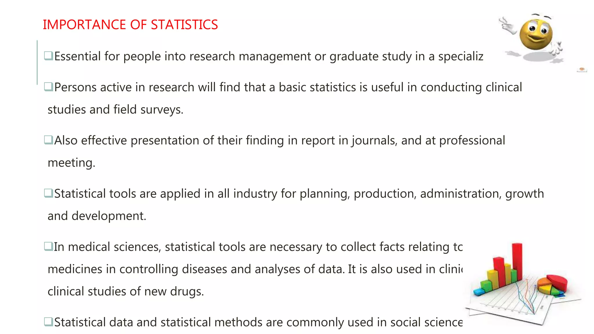 IMPORTANCE OF STATISTICS
Essential for people into research management or graduate study in a specialized area.
Persons active in research will find that a basic statistics is useful in conducting clinical
studies and field surveys.
Also effective presentation of their finding in report in journals, and at professional
meeting.
Statistical tools are applied in all industry for planning, production, administration, growth
and development.
In medical sciences, statistical tools are necessary to collect facts relating to use of various
medicines in controlling diseases and analyses of data. It is also used in clinical and pre –
clinical studies of new drugs.
Statistical data and statistical methods are commonly used in social sciences.
 