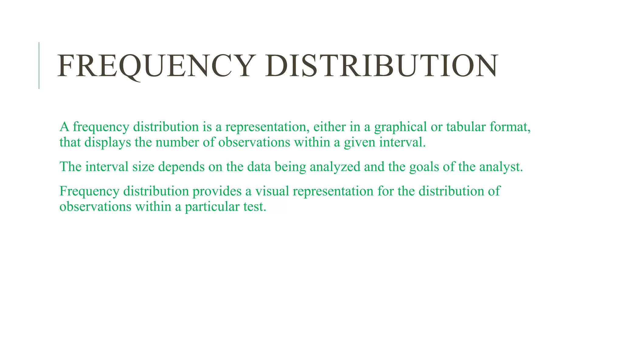 FREQUENCY DISTRIBUTION
A frequency distribution is a representation, either in a graphical or tabular format,
that displays the number of observations within a given interval.
The interval size depends on the data being analyzed and the goals of the analyst.
Frequency distribution provides a visual representation for the distribution of
observations within a particular test.
 
