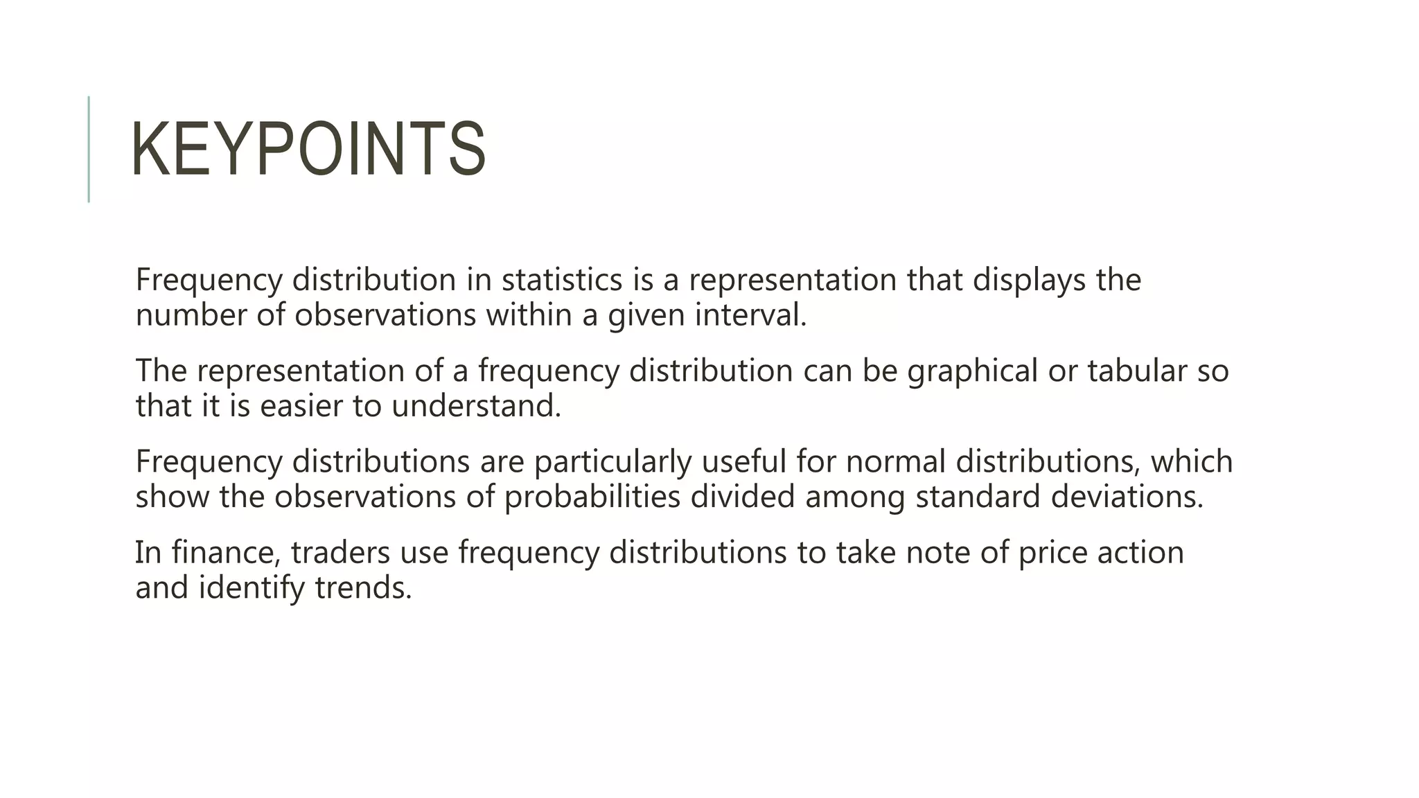 KEYPOINTS
Frequency distribution in statistics is a representation that displays the
number of observations within a given interval.
The representation of a frequency distribution can be graphical or tabular so
that it is easier to understand.
Frequency distributions are particularly useful for normal distributions, which
show the observations of probabilities divided among standard deviations.
In finance, traders use frequency distributions to take note of price action
and identify trends.
 