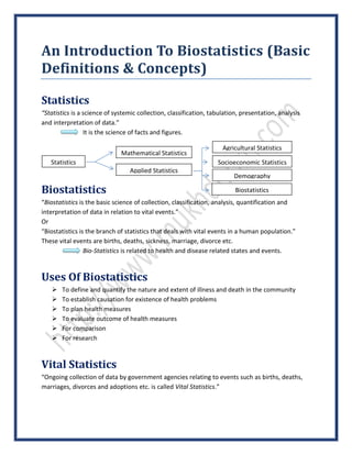An Introduction To Biostatistics (Basic
Definitions & Concepts)
Statistics
“Statistics is a science of systemic collection, classification, tabulation, presentation, analysis
and interpretation of data.”
It is the science of facts and figures.
Biostatistics
“Biostatistics is the basic science of collection, classification, analysis, quantification and
interpretation of data in relation to vital events.”
Or
“Biostatistics is the branch of statistics that deals with vital events in a human population.”
These vital events are births, deaths, sickness, marriage, divorce etc.
Bio-Statistics is related to health and disease related states and events.
Uses Of Biostatistics
 To define and quantify the nature and extent of illness and death in the community
 To establish causation for existence of health problems
 To plan health measures
 To evaluate outcome of health measures
 For comparison
 For research
Vital Statistics
“Ongoing collection of data by government agencies relating to events such as births, deaths,
marriages, divorces and adoptions etc. is called Vital Statistics.”
Mathematical Statistics
Statistics
Applied Statistics
Socioeconomic Statistics
Demography
Agricultural Statistics
Biostatistics
 