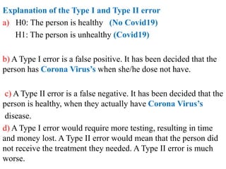 Explanation of the Type I and Type II error
a) H0: The person is healthy (No Covid19)
H1: The person is unhealthy (Covid19)
b) A Type I error is a false positive. It has been decided that the
person has Corona Virus’s when she/he dose not have.
c) A Type II error is a false negative. It has been decided that the
person is healthy, when they actually have Corona Virus’s
disease.
d) A Type I error would require more testing, resulting in time
and money lost. A Type II error would mean that the person did
not receive the treatment they needed. A Type II error is much
worse.
 