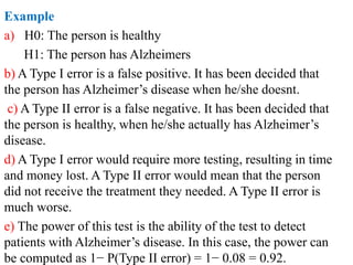 Example
a) H0: The person is healthy
H1: The person has Alzheimers
b) A Type I error is a false positive. It has been decided that
the person has Alzheimer’s disease when he/she doesnt.
c) A Type II error is a false negative. It has been decided that
the person is healthy, when he/she actually has Alzheimer’s
disease.
d) A Type I error would require more testing, resulting in time
and money lost. A Type II error would mean that the person
did not receive the treatment they needed. A Type II error is
much worse.
e) The power of this test is the ability of the test to detect
patients with Alzheimer’s disease. In this case, the power can
be computed as 1− P(Type II error) = 1− 0.08 = 0.92.
 
