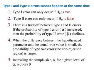 1. Type I error can only occur if H0 is true
2. Type II error can only occur if H0 is false
3. There is a tradeoff between type I and II errors.
If the probability of type I error (  ) increased,
then the probability of type II error ( β ) declines.
4. When the difference between the hypothesized
parameter and the actual true value is small, the
probability of type two error (the non-rejection
region) is larger.
5. Increasing the sample size, n, for a given level of
, reduces β
Type I and Type II errors cannot happen at the same time
 