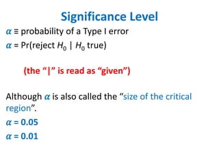 Significance Level
𝛼 ≡ probability of a Type I error
𝛼 = Pr(reject H0 | H0 true)
(the “|” is read as “given”)
Although 𝛼 is also called the “size of the critical
region”.
𝛼 = 0.05
𝛼 = 0.01
 