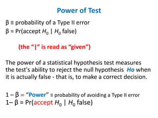 Power of Test
β ≡ probability of a Type II error
β = Pr(accept H0 | H0 false)
(the “|” is read as “given”)
The power of a statistical hypothesis test measures
the test's ability to reject the null hypothesis Ho when
it is actually false - that is, to make a correct decision.
1 – β = “Power” ≡ probability of avoiding a Type II error
1– β = Pr(accept H0 | H0 false)
 