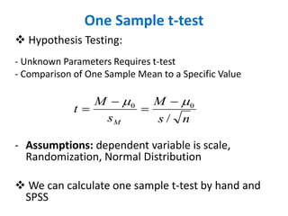 One Sample t-test
 Hypothesis Testing:
- Unknown Parameters Requires t-test
- Comparison of One Sample Mean to a Specific Value
- Assumptions: dependent variable is scale,
Randomization, Normal Distribution
 We can calculate one sample t-test by hand and
SPSS
n
s
M
s
M
t
M /
0
0 
 
=

=
 